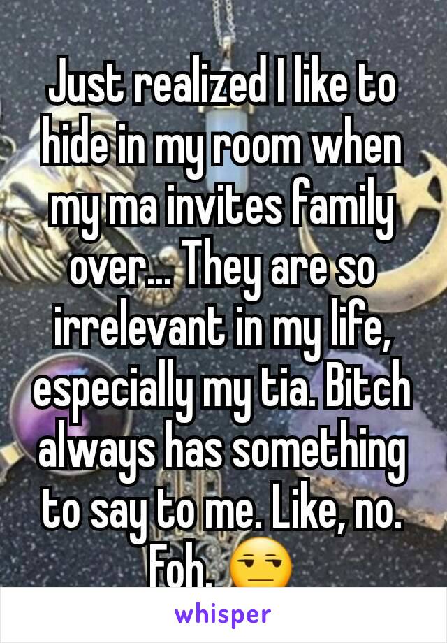 Just realized I like to hide in my room when my ma invites family  over... They are so irrelevant in my life, especially my tia. Bitch always has something to say to me. Like, no. Foh. 😒