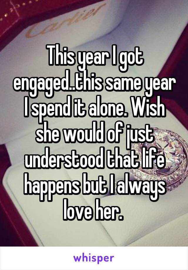 This year I got engaged..this same year I spend it alone. Wish she would of just understood that life happens but I always love her. 