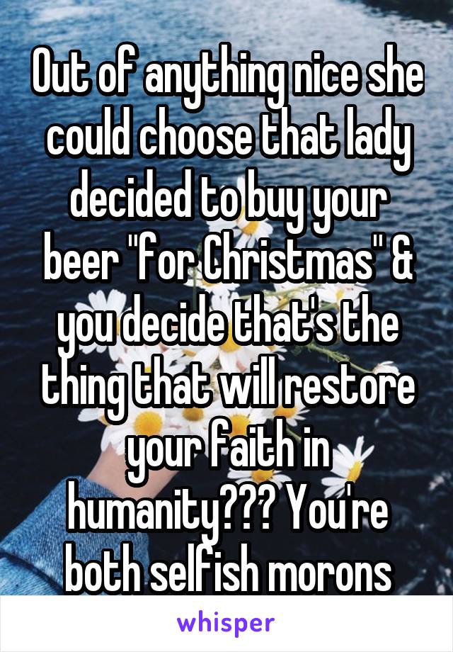 Out of anything nice she could choose that lady decided to buy your beer "for Christmas" & you decide that's the thing that will restore your faith in humanity??? You're both selfish morons