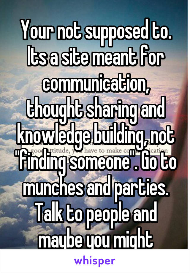 Your not supposed to. Its a site meant for communication, thought sharing and knowledge building, not "finding someone". Go to munches and parties. Talk to people and maybe you might
