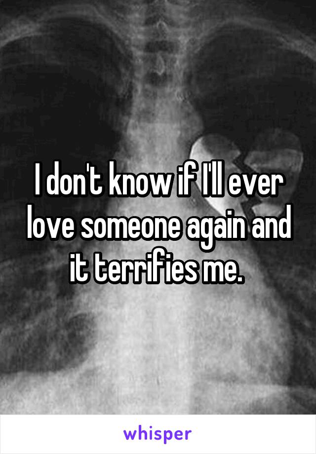I don't know if I'll ever love someone again and it terrifies me. 