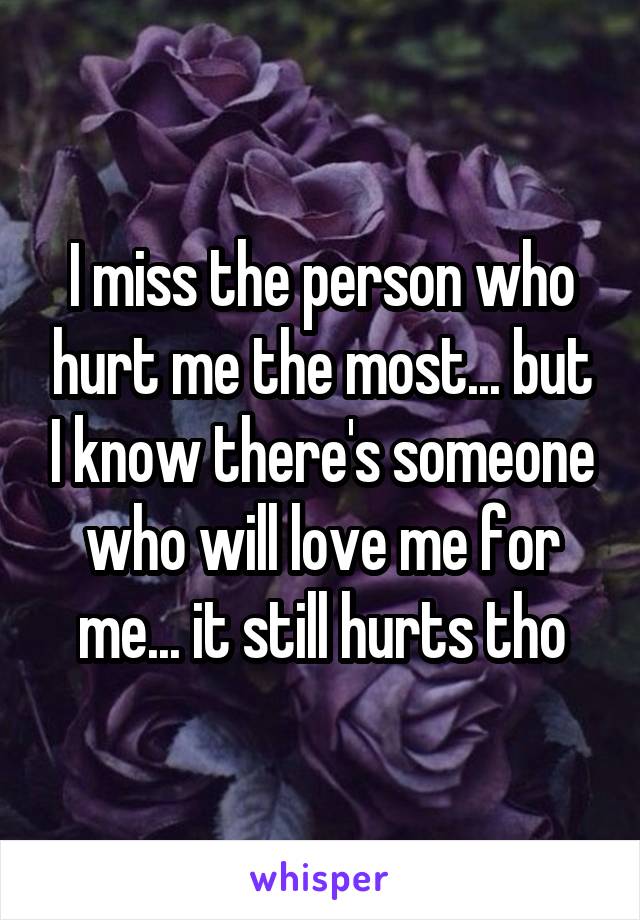 I miss the person who hurt me the most... but I know there's someone who will love me for me... it still hurts tho