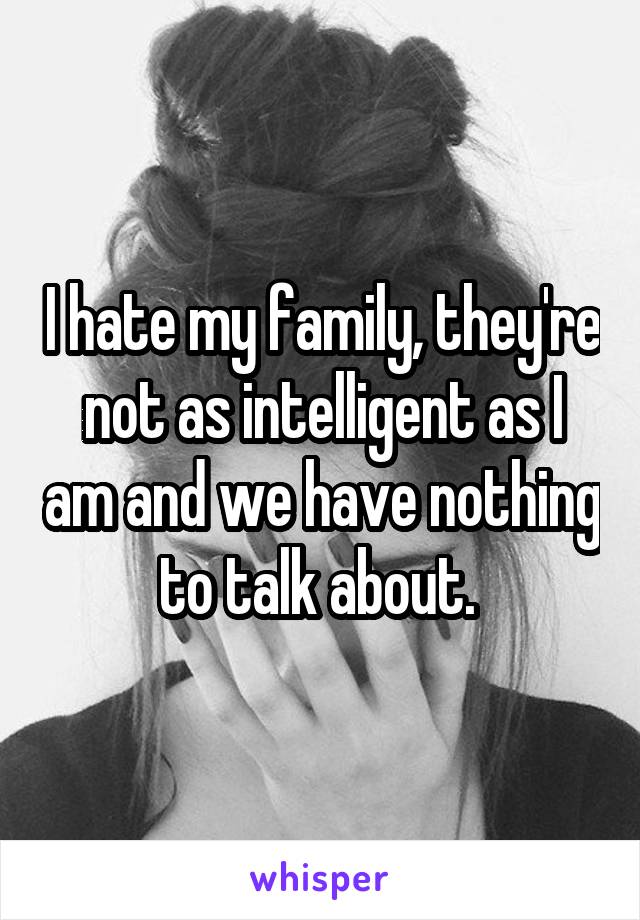 I hate my family, they're not as intelligent as I am and we have nothing to talk about. 