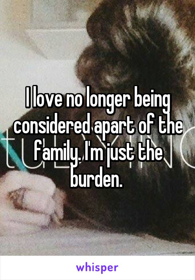 I love no longer being considered apart of the family. I'm just the burden. 