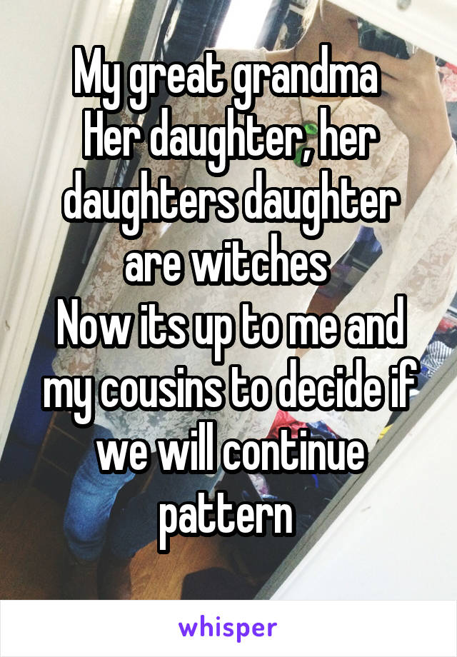 My great grandma 
Her daughter, her daughters daughter are witches 
Now its up to me and my cousins to decide if we will continue pattern 
