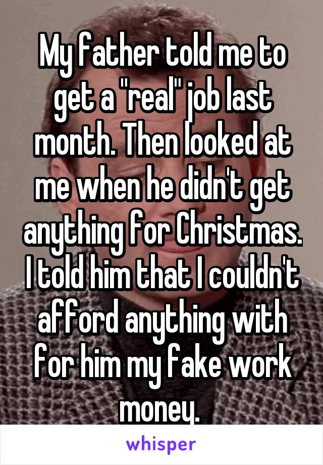 My father told me to get a "real" job last month. Then looked at me when he didn't get anything for Christmas. I told him that I couldn't afford anything with for him my fake work money. 