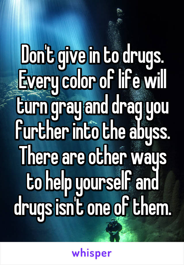 Don't give in to drugs.
Every color of life will turn gray and drag you further into the abyss. There are other ways to help yourself and drugs isn't one of them.