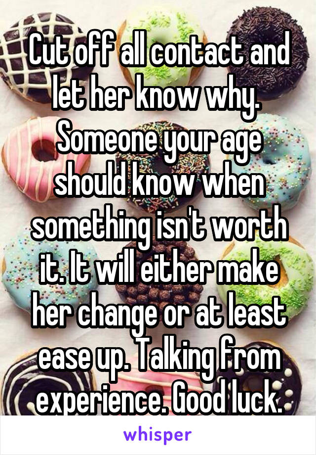 Cut off all contact and let her know why. 
Someone your age should know when something isn't worth it. It will either make her change or at least ease up. Talking from experience. Good luck.