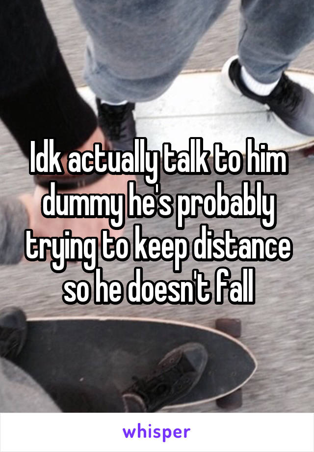 Idk actually talk to him dummy he's probably trying to keep distance so he doesn't fall