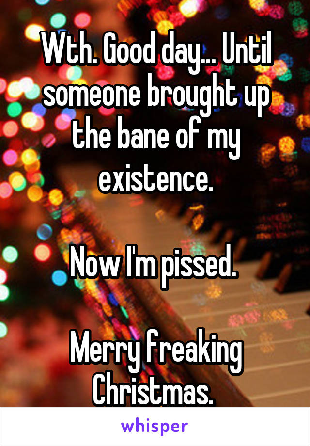 Wth. Good day... Until someone brought up the bane of my existence.

Now I'm pissed. 

Merry freaking Christmas. 