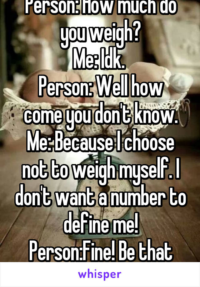 Person: How much do you weigh?
Me: Idk. 
Person: Well how come you don't know.
Me: Because I choose not to weigh myself. I don't want a number to define me!
Person:Fine! Be that way