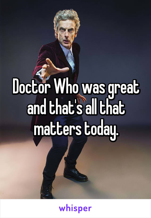 Doctor Who was great and that's all that matters today.