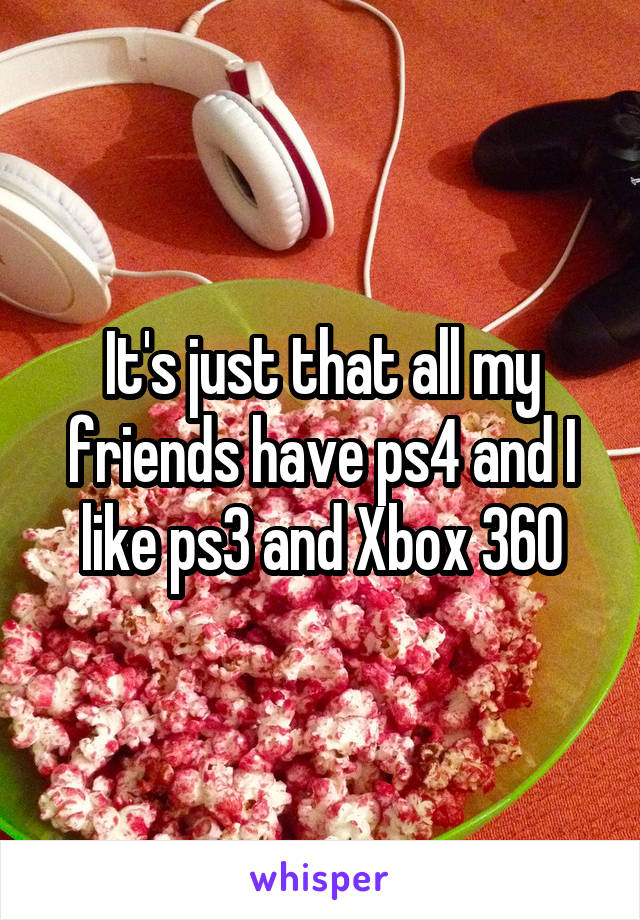 It's just that all my friends have ps4 and I like ps3 and Xbox 360