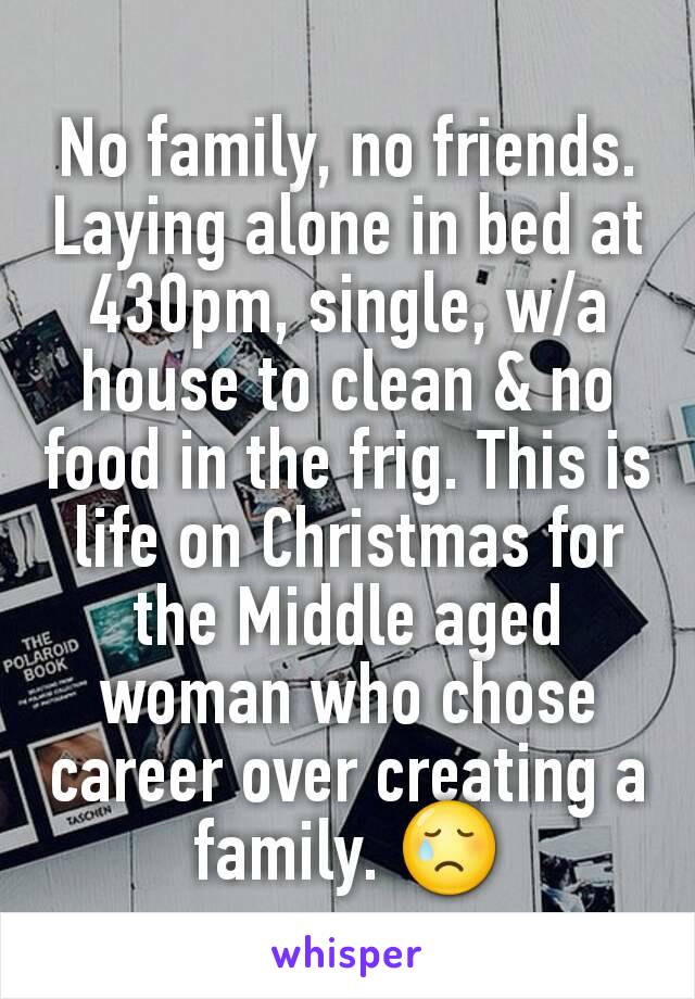 No family, no friends.  Laying alone in bed at 430pm, single, w/a house to clean & no food in the frig. This is life on Christmas for the Middle aged woman who chose career over creating a family. 😢
