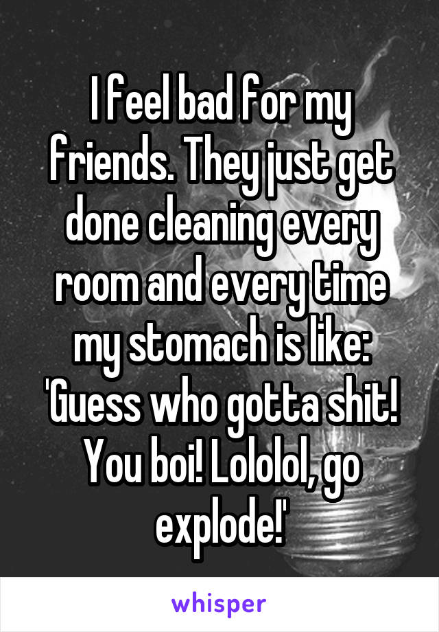 I feel bad for my friends. They just get done cleaning every room and every time my stomach is like: 'Guess who gotta shit! You boi! Lololol, go explode!'