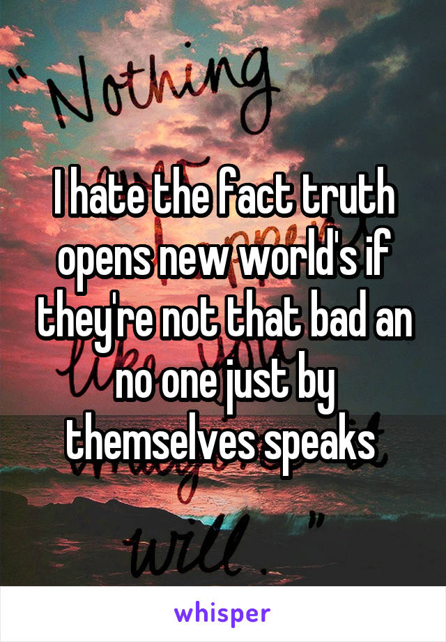 I hate the fact truth opens new world's if they're not that bad an no one just by themselves speaks 