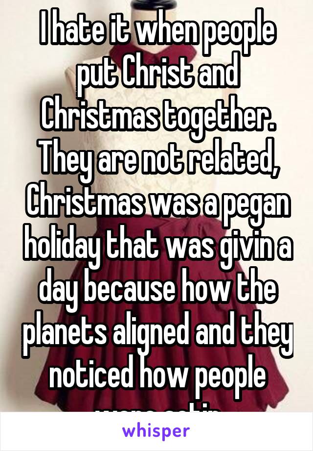 I hate it when people put Christ and Christmas together. They are not related, Christmas was a pegan holiday that was givin a day because how the planets aligned and they noticed how people were actin
