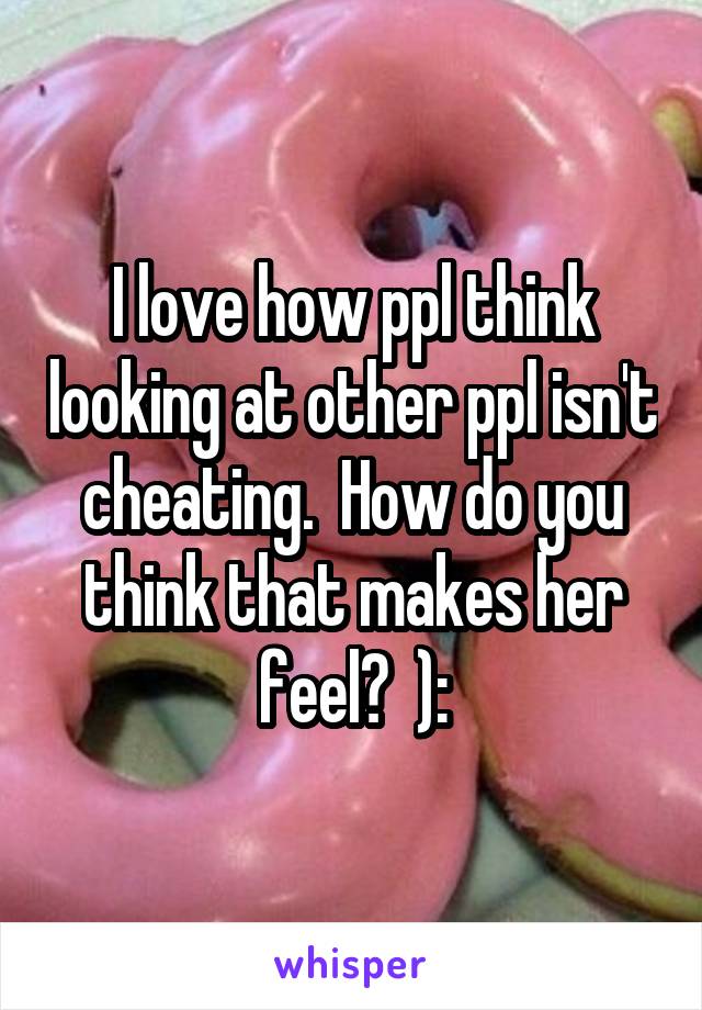 I love how ppl think looking at other ppl isn't cheating.  How do you think that makes her feel?  ):