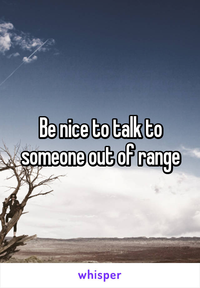 Be nice to talk to someone out of range