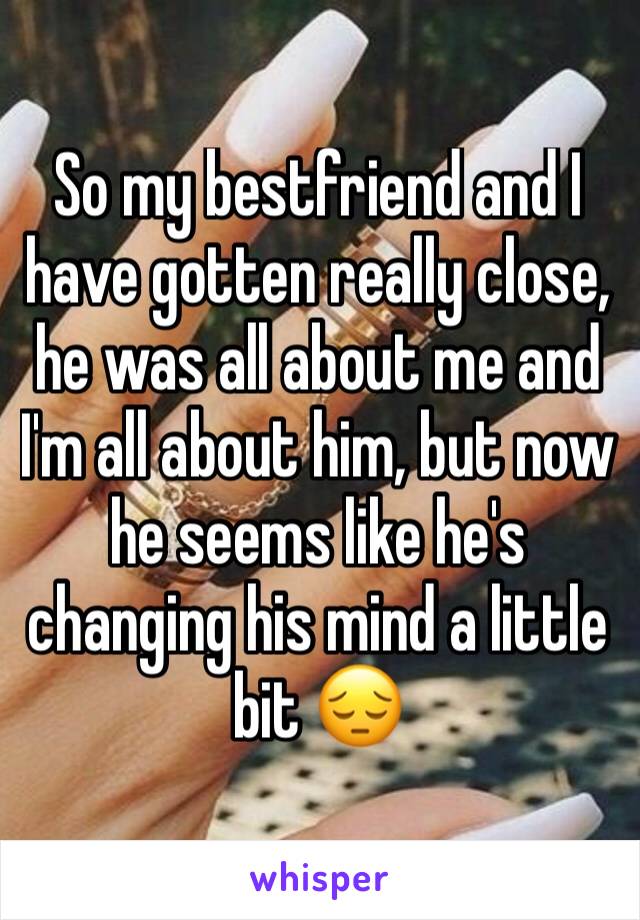So my bestfriend and I have gotten really close, he was all about me and I'm all about him, but now he seems like he's changing his mind a little bit 😔