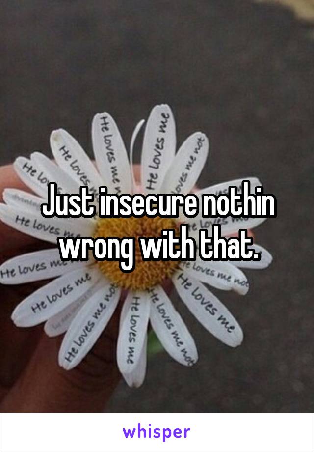 Just insecure nothin wrong with that.