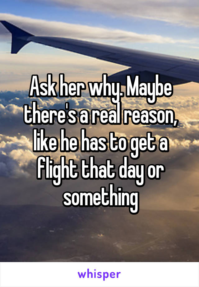 Ask her why. Maybe there's a real reason, like he has to get a flight that day or something