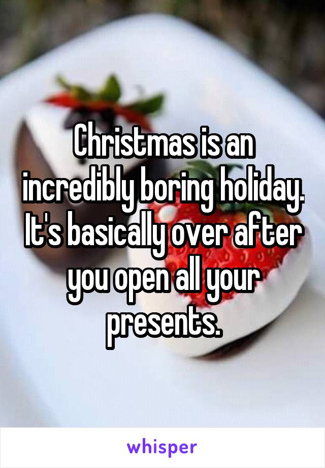 Christmas is an incredibly boring holiday. It's basically over after you open all your presents.