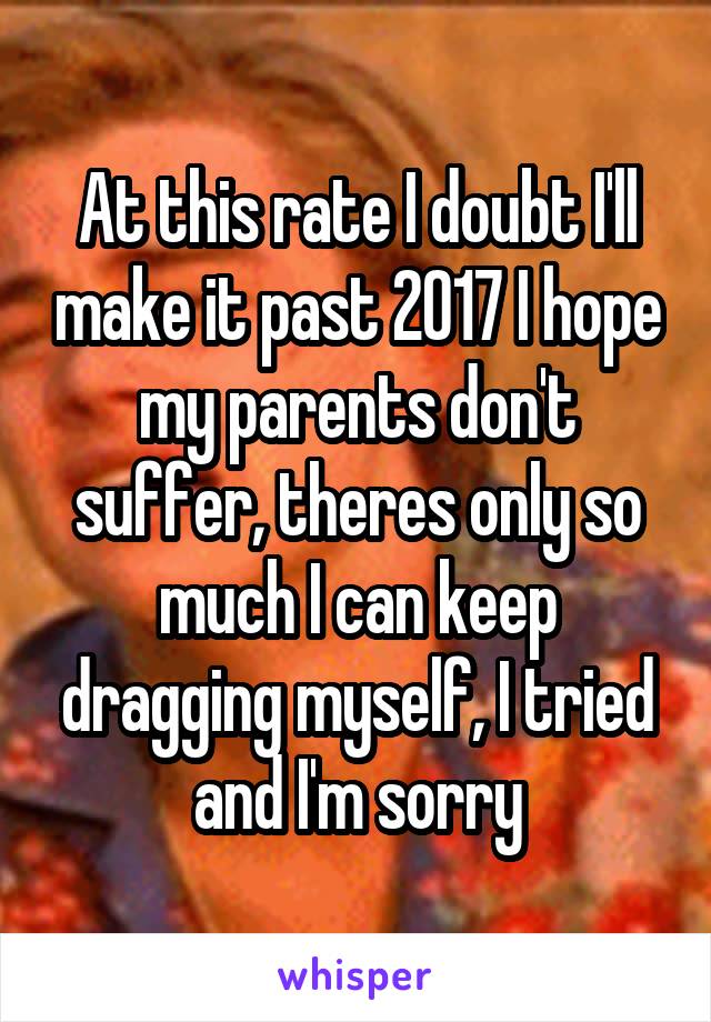 At this rate I doubt I'll make it past 2017 I hope my parents don't suffer, theres only so much I can keep dragging myself, I tried and I'm sorry