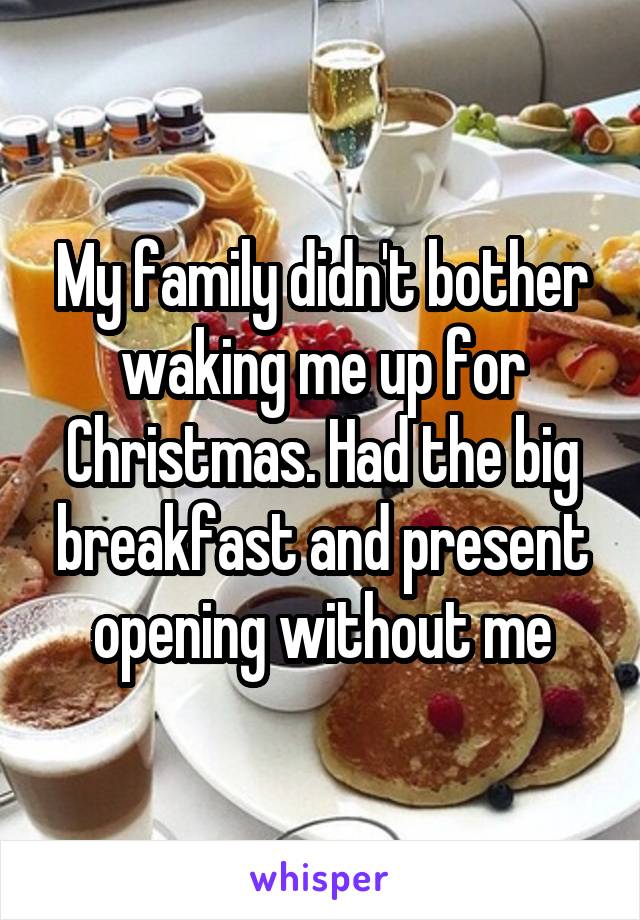 My family didn't bother waking me up for Christmas. Had the big breakfast and present opening without me