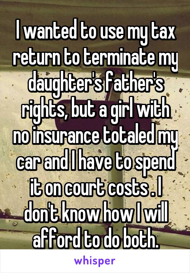 I wanted to use my tax return to terminate my daughter's father's rights, but a girl with no insurance totaled my car and I have to spend it on court costs . I don't know how I will afford to do both.