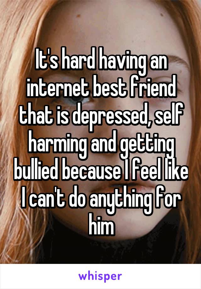 It's hard having an internet best friend that is depressed, self harming and getting bullied because I feel like I can't do anything for him