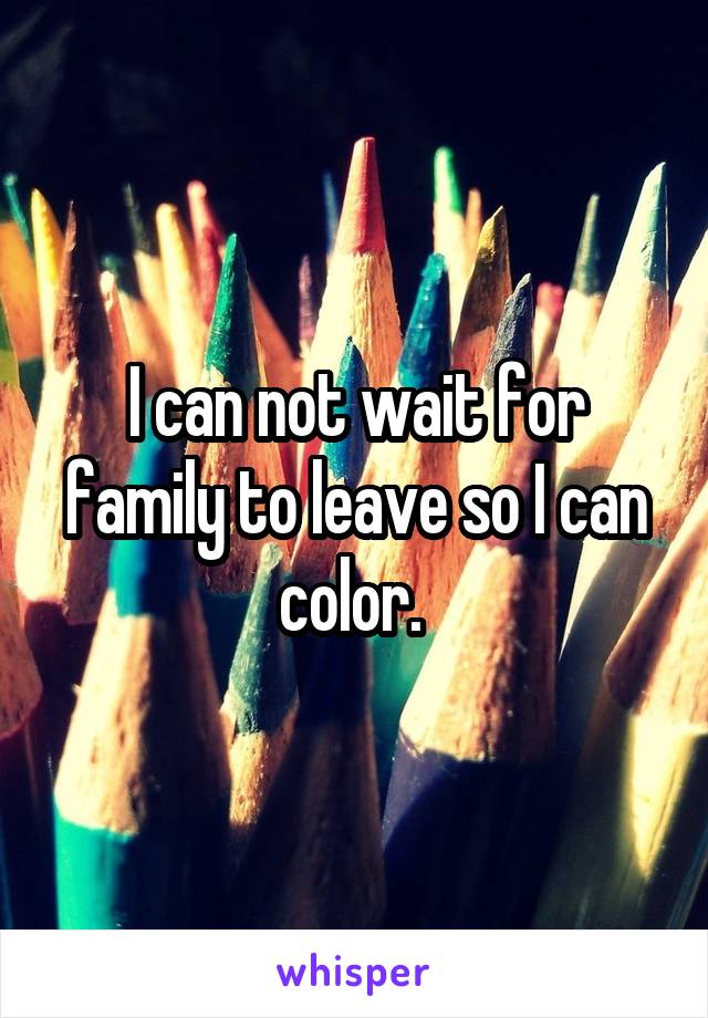 I can not wait for family to leave so I can color. 