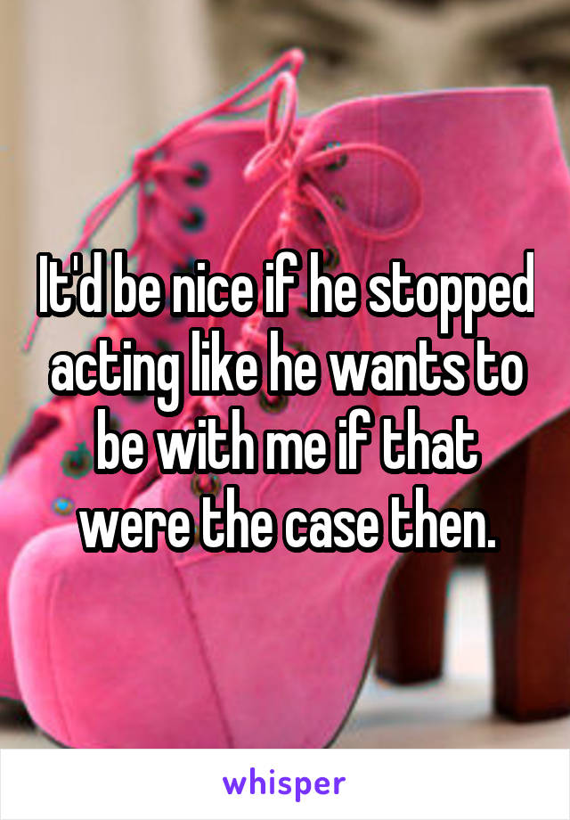 It'd be nice if he stopped acting like he wants to be with me if that were the case then.