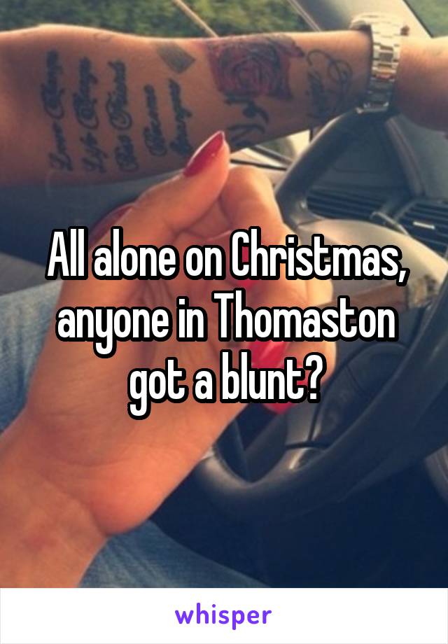 All alone on Christmas, anyone in Thomaston got a blunt?