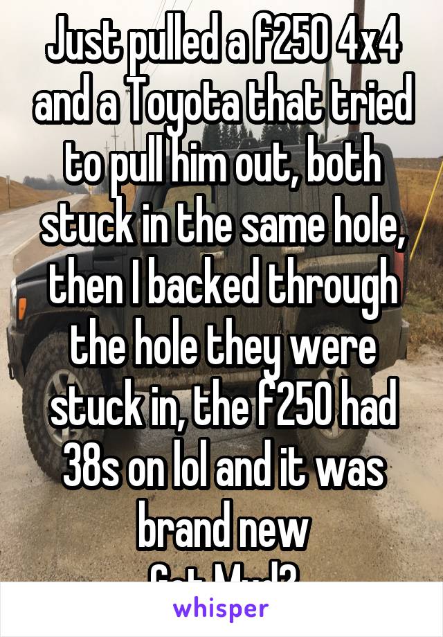 Just pulled a f250 4x4 and a Toyota that tried to pull him out, both stuck in the same hole, then I backed through the hole they were stuck in, the f250 had 38s on lol and it was brand new
Got Mud?