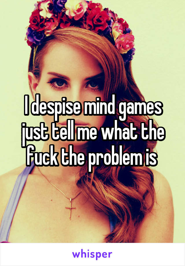 I despise mind games just tell me what the fuck the problem is 