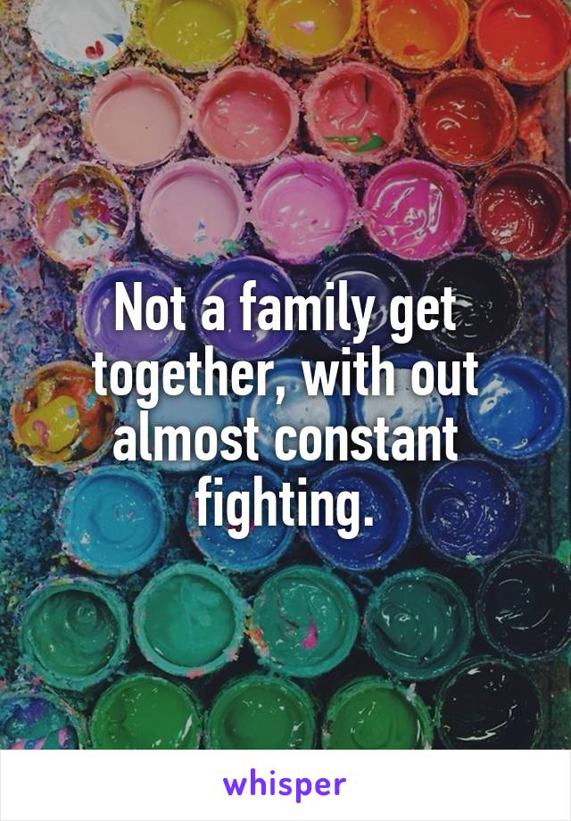 Not a family get together, with out almost constant fighting.