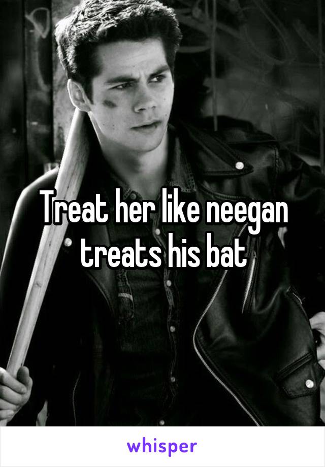 Treat her like neegan treats his bat