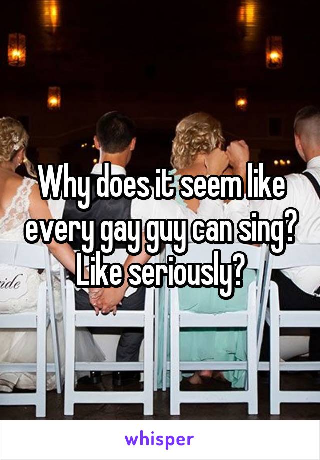Why does it seem like every gay guy can sing? Like seriously?