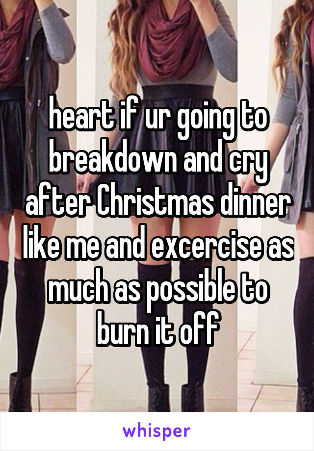 heart if ur going to breakdown and cry after Christmas dinner like me and excercise as much as possible to burn it off