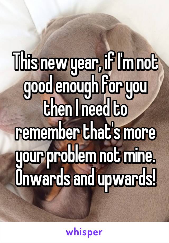 This new year, if I'm not good enough for you then I need to remember that's more your problem not mine. Onwards and upwards!