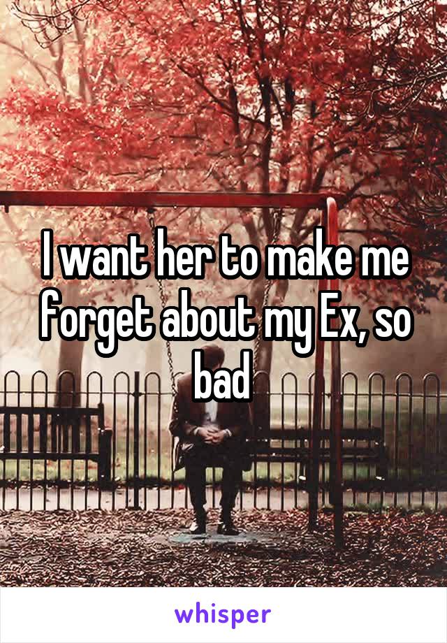 I want her to make me forget about my Ex, so bad 