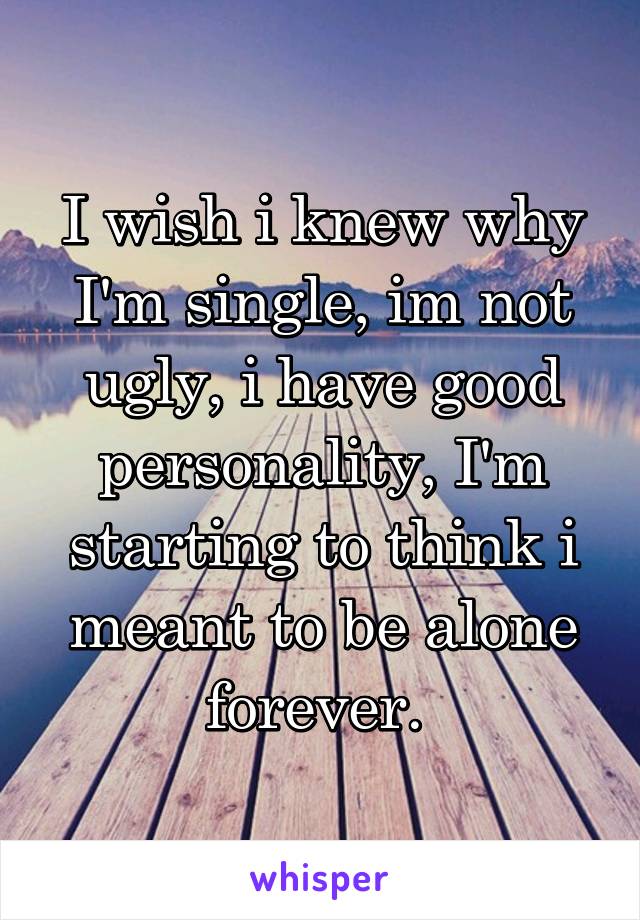 I wish i knew why I'm single, im not ugly, i have good personality, I'm starting to think i meant to be alone forever. 