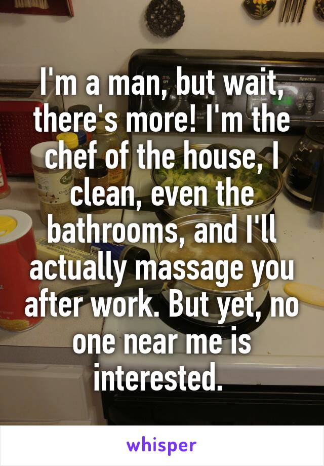 I'm a man, but wait, there's more! I'm the chef of the house, I clean, even the bathrooms, and I'll actually massage you after work. But yet, no one near me is interested. 