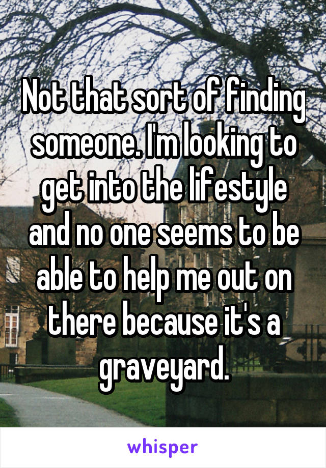 Not that sort of finding someone. I'm looking to get into the lifestyle and no one seems to be able to help me out on there because it's a graveyard.