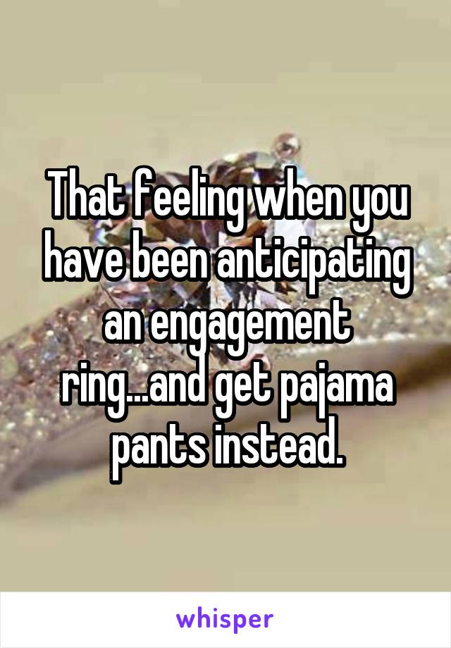 That feeling when you have been anticipating an engagement ring...and get pajama pants instead.