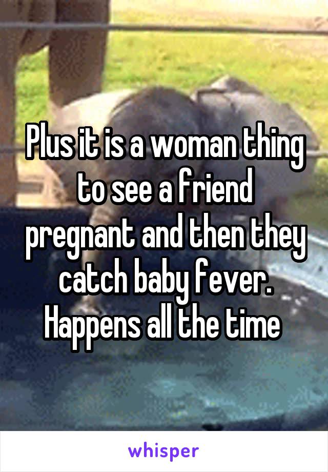 Plus it is a woman thing to see a friend pregnant and then they catch baby fever. Happens all the time 