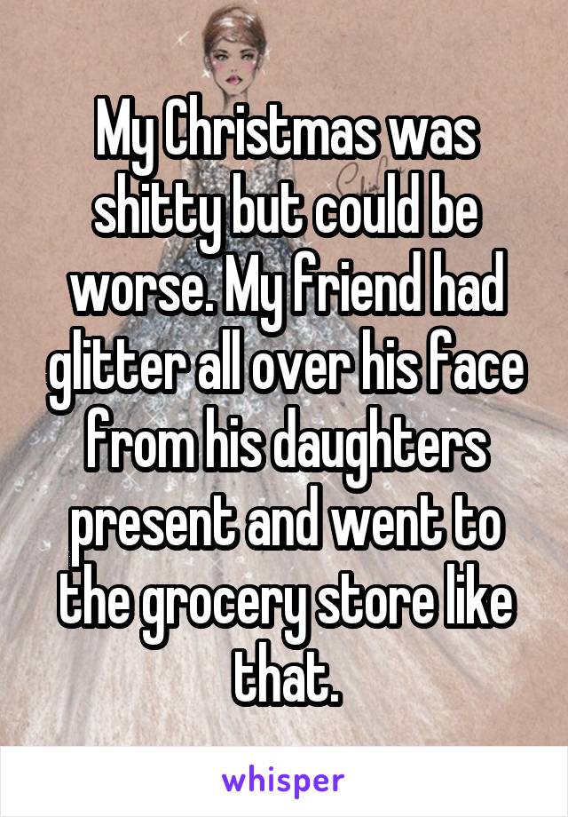 My Christmas was shitty but could be worse. My friend had glitter all over his face from his daughters present and went to the grocery store like that.