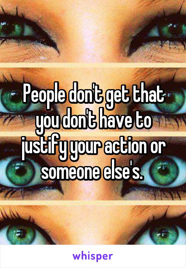 People don't get that you don't have to justify your action or someone else's. 