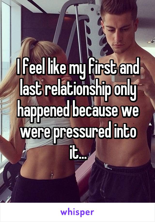 I feel like my first and last relationship only happened because we were pressured into it...